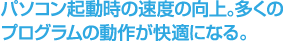 パソコン起動時の速度の向上。多くのプログラムの動作が快適になる。